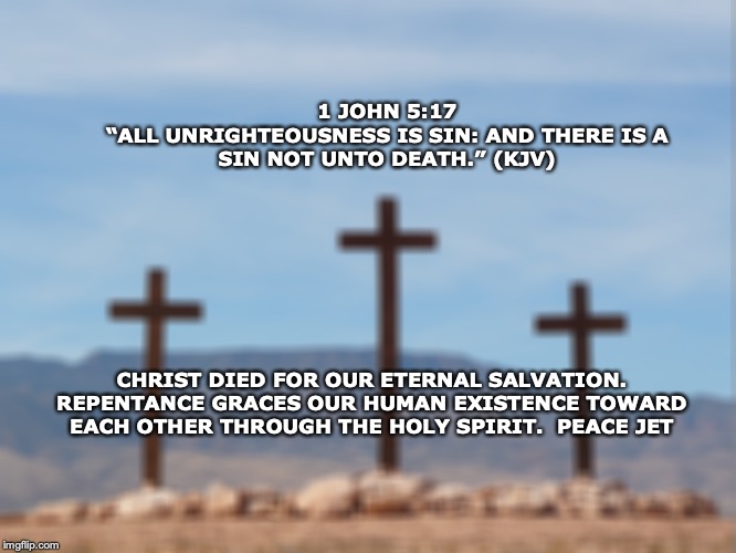 1 JOHN 5:17
“ALL UNRIGHTEOUSNESS IS SIN: AND THERE IS A SIN NOT UNTO DEATH.” (KJV); CHRIST DIED FOR OUR ETERNAL SALVATION. REPENTANCE GRACES OUR HUMAN EXISTENCE TOWARD EACH OTHER THROUGH THE HOLY SPIRIT.  PEACE JET | image tagged in religious,inspirational,quotes | made w/ Imgflip meme maker