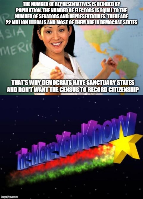 When you can't win legit. | THE NUMBER OF REPRESENTATIVES IS DECIDED BY POPULATION. THE NUMBER OF ELECTORS IS EQUAL TO THE NUMBER OF SENATORS AND REPRESENTATIVES. THERE ARE 22 MILLION ILLEGALS AND MOST OF THEM ARE IN DEMOCRAT STATES; THAT'S WHY DEMOCRATS HAVE SANCTUARY STATES AND DON'T WANT THE CENSUS TO RECORD CITIZENSHIP | image tagged in memes,unhelpful high school teacher,the more you know | made w/ Imgflip meme maker