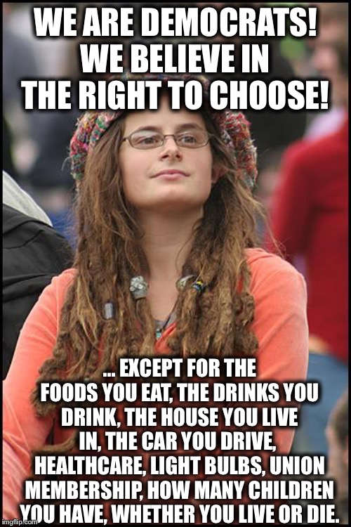 College Liberal Meme | WE ARE DEMOCRATS! WE BELIEVE IN THE RIGHT TO CHOOSE! ... EXCEPT FOR THE FOODS YOU EAT, THE DRINKS YOU DRINK, THE HOUSE YOU LIVE IN, THE CAR YOU DRIVE,  HEALTHCARE, LIGHT BULBS, UNION MEMBERSHIP, HOW MANY CHILDREN YOU HAVE, WHETHER YOU LIVE OR DIE. | image tagged in memes,college liberal,democratic party,liberal hypocrisy,liberal logic | made w/ Imgflip meme maker