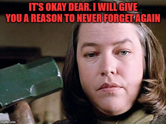 misery | IT'S OKAY DEAR. I WILL GIVE YOU A REASON TO NEVER FORGET AGAIN | image tagged in misery | made w/ Imgflip meme maker