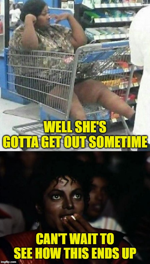 Seriously, how she gonna get out? |  WELL SHE'S GOTTA GET OUT SOMETIME; CAN'T WAIT TO SEE HOW THIS ENDS UP | image tagged in memes,michael jackson popcorn,girl-shopping-cart-2,lmao | made w/ Imgflip meme maker