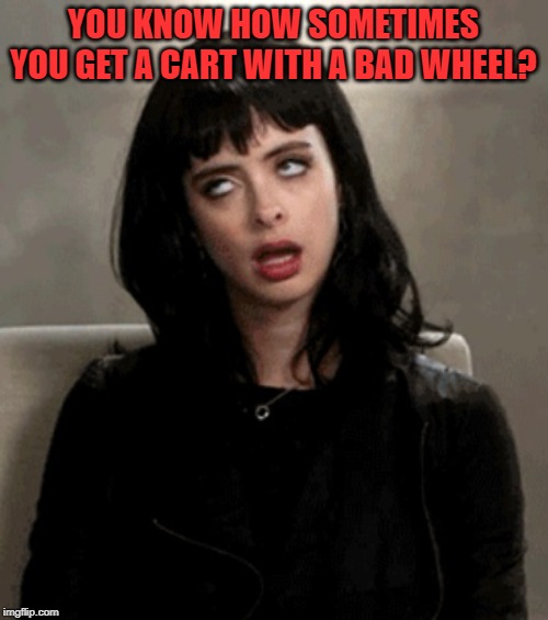 eye roll | YOU KNOW HOW SOMETIMES YOU GET A CART WITH A BAD WHEEL? | image tagged in eye roll | made w/ Imgflip meme maker