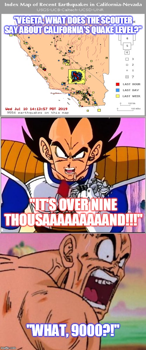 Quakes Over 9000 |  "VEGETA, WHAT DOES THE SCOUTER SAY ABOUT CALIFORNIA'S QUAKE LEVEL?"; "IT'S OVER NINE THOUSAAAAAAAAAND!!!"; "WHAT, 9000?!" | image tagged in vegeta over 9000,california,earthquake,nappa,geology,independence day | made w/ Imgflip meme maker