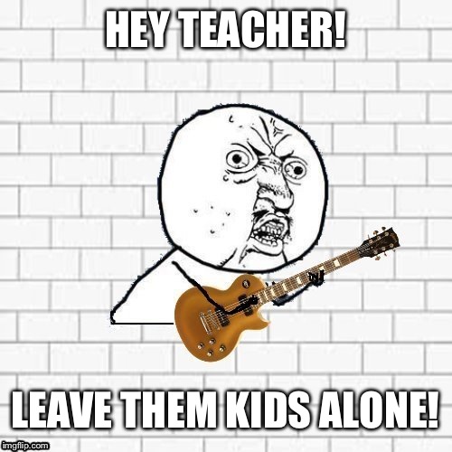 Y U No Pink Floyd | HEY TEACHER! LEAVE THEM KIDS ALONE! | image tagged in y u no pink floyd | made w/ Imgflip meme maker