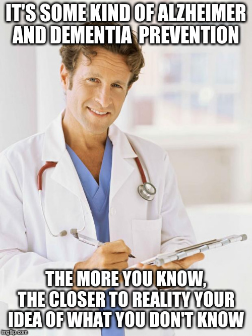 Doctor | IT'S SOME KIND OF ALZHEIMER AND DEMENTIA  PREVENTION THE MORE YOU KNOW, THE CLOSER TO REALITY YOUR IDEA OF WHAT YOU DON'T KNOW | image tagged in doctor | made w/ Imgflip meme maker