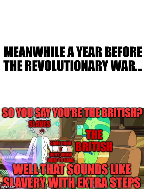 In a Nutshell: Episode 1 | 

Slaves vs. Britain | MEANWHILE A YEAR BEFORE THE REVOLUTIONARY WAR... SLAVES; SO YOU SAY YOU’RE THE BRITISH? THE BRITISH; SOMETHING I DON’T KNOW WHAT TO NAME; WELL THAT SOUNDS LIKE SLAVERY WITH EXTRA STEPS | image tagged in blank white template,rick and morty-extra steps,british,britain,revolutionary war | made w/ Imgflip meme maker