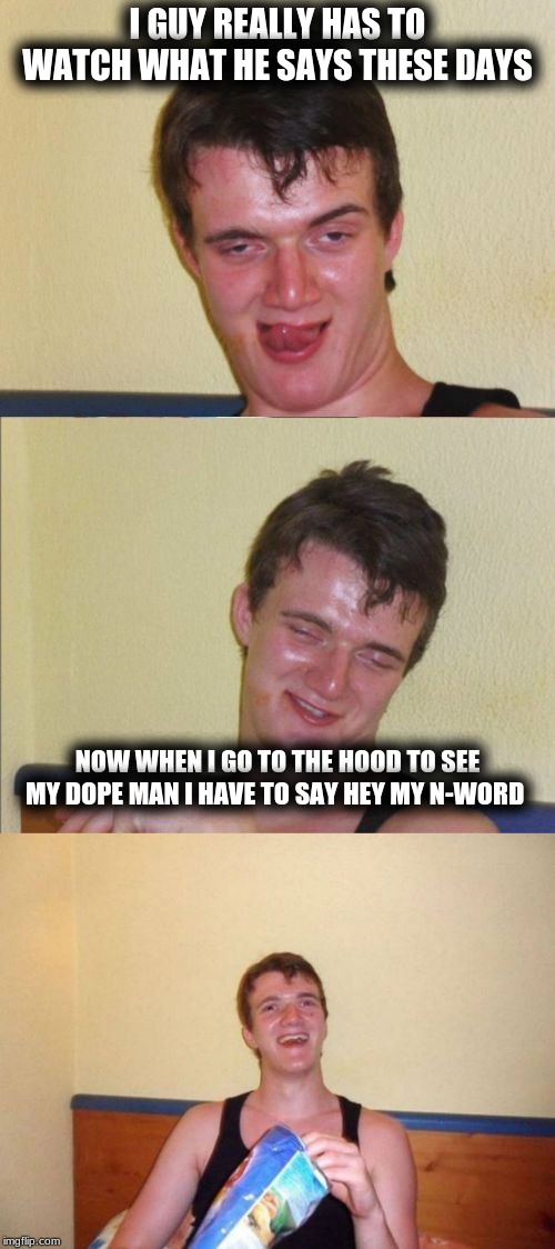 10 guy bad pun | I GUY REALLY HAS TO WATCH WHAT HE SAYS THESE DAYS; NOW WHEN I GO TO THE HOOD TO SEE MY DOPE MAN I HAVE TO SAY HEY MY N-WORD | image tagged in 10 guy bad pun | made w/ Imgflip meme maker