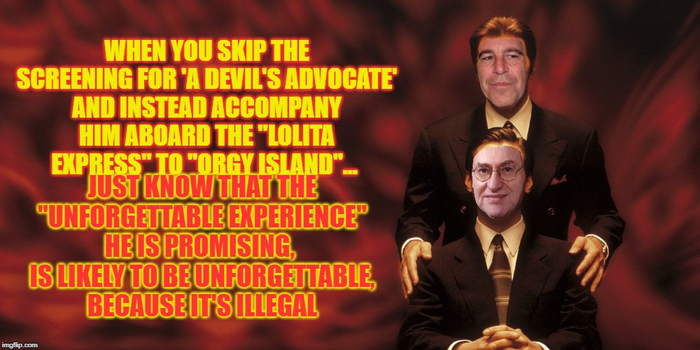 When Playing the Devil's Advocate, be very careful... | WHEN YOU SKIP THE SCREENING FOR 'A DEVIL'S ADVOCATE'
AND INSTEAD ACCOMPANY HIM ABOARD THE "LOLITA EXPRESS" TO "ORGY ISLAND"... JUST KNOW THAT THE "UNFORGETTABLE EXPERIENCE" HE IS PROMISING, 
IS LIKELY TO BE UNFORGETTABLE,
 BECAUSE IT'S ILLEGAL | image tagged in dnc,alan dershowitz,jeffrey epstein,poor choices | made w/ Imgflip meme maker