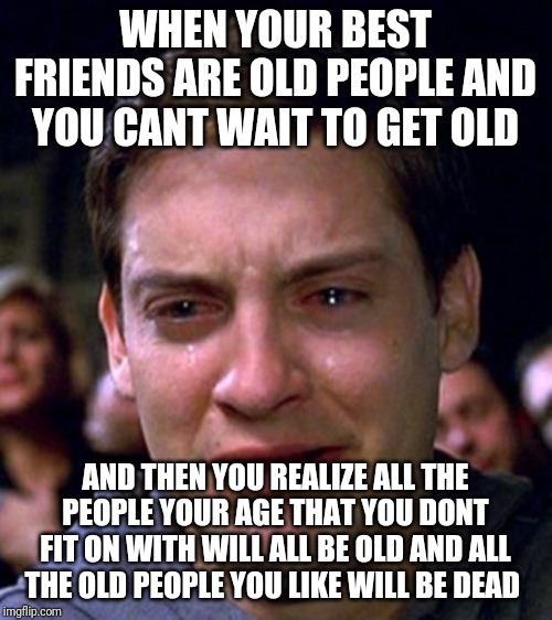 crying peter parker | WHEN YOUR BEST FRIENDS ARE OLD PEOPLE AND YOU CANT WAIT TO GET OLD; AND THEN YOU REALIZE ALL THE PEOPLE YOUR AGE THAT YOU DONT FIT ON WITH WILL ALL BE OLD AND ALL THE OLD PEOPLE YOU LIKE WILL BE DEAD | image tagged in crying peter parker | made w/ Imgflip meme maker