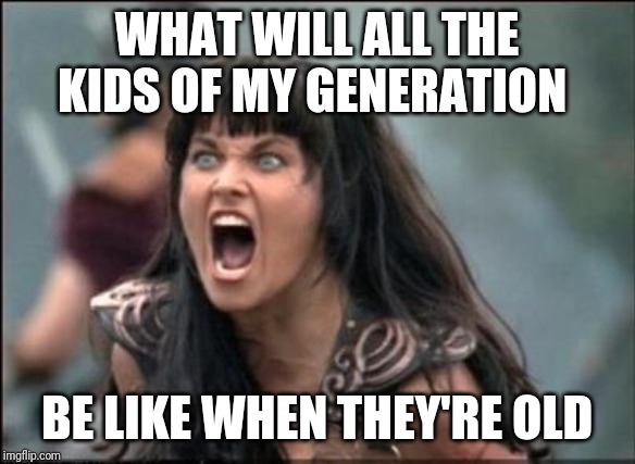 Angry Xena | WHAT WILL ALL THE KIDS OF MY GENERATION; BE LIKE WHEN THEY'RE OLD | image tagged in angry xena | made w/ Imgflip meme maker