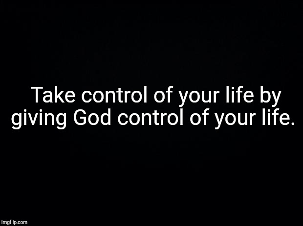 Black background | Take control of your life by giving God control of your life. | image tagged in black background | made w/ Imgflip meme maker