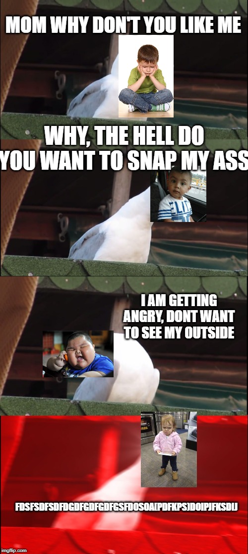 Inhaling Seagull Meme | MOM WHY DON'T YOU LIKE ME; WHY, THE HELL DO YOU WANT TO SNAP MY ASS; I AM GETTING ANGRY, DONT WANT TO SEE MY OUTSIDE; FDSFSDFSDFDGDFGDFGDFGSFDOSOA[PDFKPS)DOIPJFKSDIJ | image tagged in memes,inhaling seagull | made w/ Imgflip meme maker