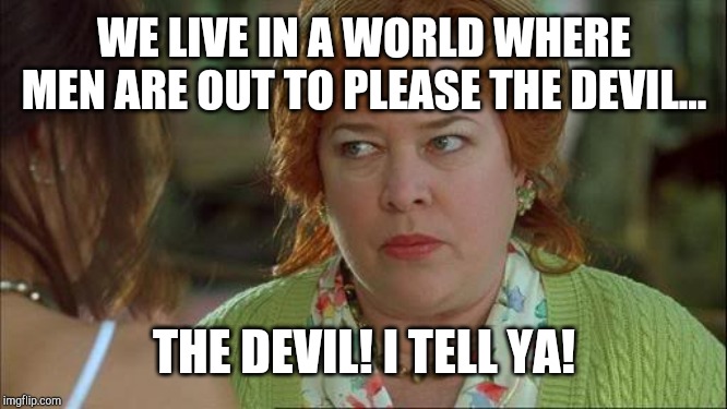 Waterboy Kathy Bates Devil | WE LIVE IN A WORLD WHERE MEN ARE OUT TO PLEASE THE DEVIL... THE DEVIL! I TELL YA! | image tagged in waterboy kathy bates devil | made w/ Imgflip meme maker
