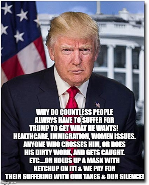 Trump The Terrible! | WHY DO COUNTLESS PEOPLE ALWAYS HAVE TO SUFFER FOR TRUMP TO GET WHAT HE WANTS! 
HEALTHCARE, IMMIGRATION, WOMEN ISSUES. ANYONE WHO CROSSES HIM, OR DOES HIS DIRTY WORK, AND GETS CAUGHT. ETC....OR HOLDS UP A MASK WITH KETCHUP ON IT! & WE PAY FOR THEIR SUFFERING WITH OUR TAXES & OUR SILENCE! | image tagged in donald trump | made w/ Imgflip meme maker