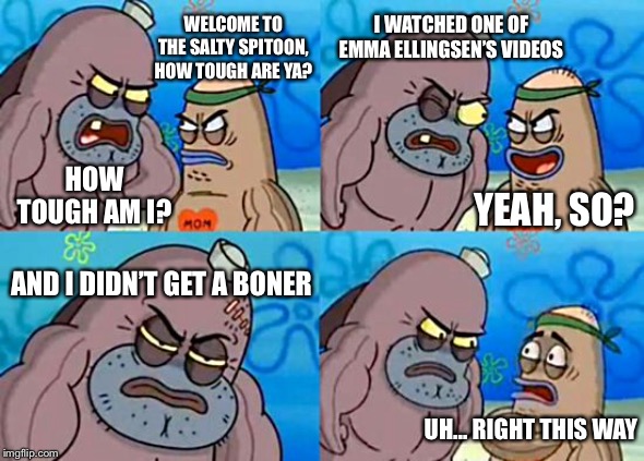 Welcome to the Salty Spitoon | I WATCHED ONE OF EMMA ELLINGSEN’S VIDEOS; WELCOME TO THE SALTY SPITOON, HOW TOUGH ARE YA? HOW TOUGH AM I? YEAH, SO? AND I DIDN’T GET A BONER; UH... RIGHT THIS WAY | image tagged in welcome to the salty spitoon,how tough are you,spongebob,boner | made w/ Imgflip meme maker