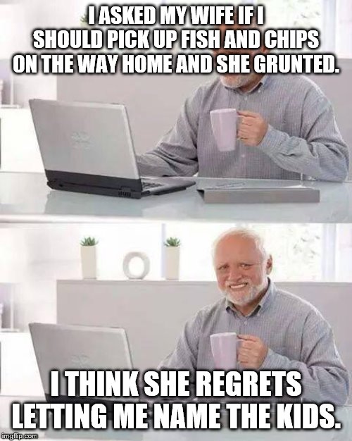Hide the Pain Harold | I ASKED MY WIFE IF I SHOULD PICK UP FISH AND CHIPS ON THE WAY HOME AND SHE GRUNTED. I THINK SHE REGRETS LETTING ME NAME THE KIDS. | image tagged in memes,hide the pain harold | made w/ Imgflip meme maker
