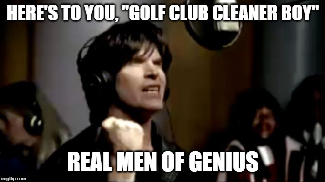 Real men of genius | HERE'S TO YOU, "GOLF CLUB CLEANER BOY"; REAL MEN OF GENIUS | image tagged in real men of genius | made w/ Imgflip meme maker