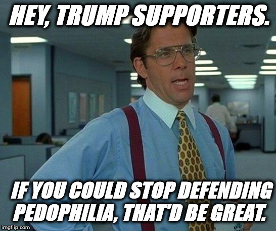 Please Stop | HEY, TRUMP SUPPORTERS. IF YOU COULD STOP DEFENDING PEDOPHILIA, THAT'D BE GREAT. | image tagged in memes,that would be great,donald trump,pedophile,pedophiles | made w/ Imgflip meme maker