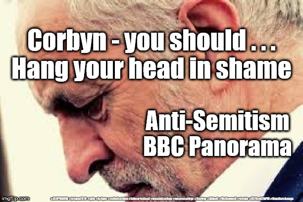 Corbyn's Labour Party - institutionally Anti-Semitic | Corbyn - you should . . .
Hang your head in shame; Anti-Semitism
BBC Panorama; #JC4PMNOW #jc4pm2019 #gtto #jc4pm #cultofcorbyn #labourisdead #weaintcorbyn #wearecorbyn #Corbyn #Abbott #McDonnell #stroke #JC2frail2bPM #timeforchange | image tagged in cultofcorbyn,labourisdead,jc4pmnow gtto jc4pm2019,anti-semite and a racist,communist socialist,bbc panorama report | made w/ Imgflip meme maker