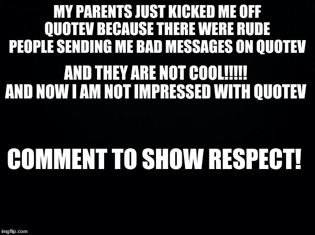 Black background | MY PARENTS JUST KICKED ME OFF QUOTEV BECAUSE THERE WERE RUDE PEOPLE SENDING ME BAD MESSAGES ON QUOTEV; AND THEY ARE NOT COOL!!!!! AND NOW I AM NOT IMPRESSED WITH QUOTEV; COMMENT TO SHOW RESPECT! | image tagged in black background | made w/ Imgflip meme maker