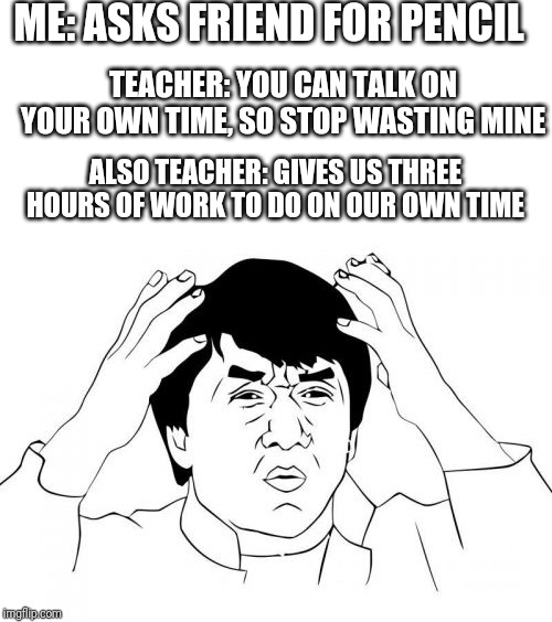 ME: ASKS FRIEND FOR PENCIL; TEACHER: YOU CAN TALK ON YOUR OWN TIME, SO STOP WASTING MINE; ALSO TEACHER: GIVES US THREE HOURS OF WORK TO DO ON OUR OWN TIME | image tagged in memes,jackie chan wtf,blank white template,school,homework | made w/ Imgflip meme maker