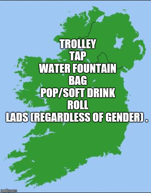 Ireland | TROLLEY
TAP
WATER FOUNTAIN
BAG
POP/SOFT DRINK
ROLL
LADS (REGARDLESS OF GENDER) . | image tagged in ireland | made w/ Imgflip meme maker