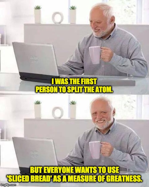 Hide the Pain Harold | I WAS THE FIRST PERSON TO SPLIT THE ATOM. BUT EVERYONE WANTS TO USE 'SLICED BREAD' AS A MEASURE OF GREATNESS. | image tagged in memes,hide the pain harold | made w/ Imgflip meme maker