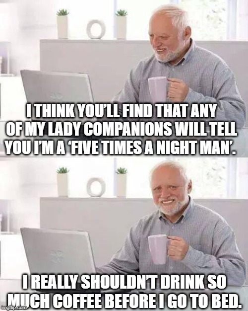 Just Too Much... | I THINK YOU’LL FIND THAT ANY OF MY LADY COMPANIONS WILL TELL YOU I’M A ‘FIVE TIMES A NIGHT MAN’. I REALLY SHOULDN’T DRINK SO MUCH COFFEE BEFORE I GO TO BED. | image tagged in memes,hide the pain harold | made w/ Imgflip meme maker