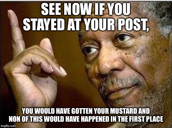 morgan freeman | SEE NOW IF YOU STAYED AT YOUR POST, YOU WOULD HAVE GOTTEN YOUR MUSTARD AND NON OF THIS WOULD HAVE HAPPENED IN THE FIRST PLACE | image tagged in morgan freeman | made w/ Imgflip meme maker