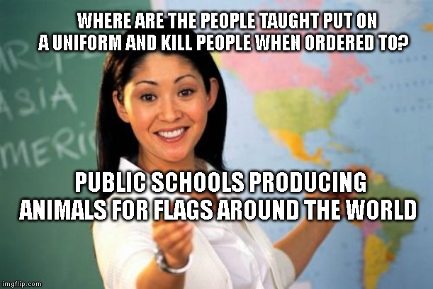 Unhelpful High School Teacher | WHERE ARE THE PEOPLE TAUGHT PUT ON A UNIFORM AND KILL PEOPLE WHEN ORDERED TO? PUBLIC SCHOOLS PRODUCING ANIMALS FOR FLAGS AROUND THE WORLD | image tagged in memes,unhelpful high school teacher | made w/ Imgflip meme maker
