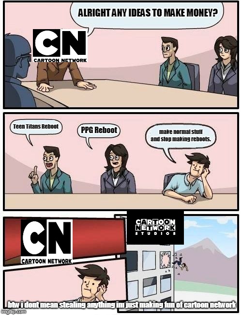 Boardroom Meeting Suggestion | ALRIGHT ANY IDEAS TO MAKE MONEY? Teen Titans Reboot; PPG Reboot; make normal stuff and stop making reboots. btw i dont mean stealing anything im just making fun of cartoon network | image tagged in memes,boardroom meeting suggestion | made w/ Imgflip meme maker