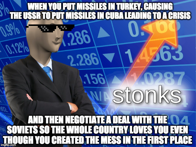 stonks | WHEN YOU PUT MISSILES IN TURKEY, CAUSING THE USSR TO PUT MISSILES IN CUBA LEADING TO A CRISIS; AND THEN NEGOTIATE A DEAL WITH THE SOVIETS SO THE WHOLE COUNTRY LOVES YOU EVEN THOUGH YOU CREATED THE MESS IN THE FIRST PLACE | image tagged in stonks | made w/ Imgflip meme maker