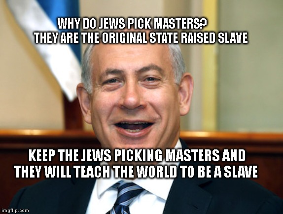 Bibi | WHY DO JEWS PICK MASTERS?        THEY ARE THE ORIGINAL STATE RAISED SLAVE; KEEP THE JEWS PICKING MASTERS AND THEY WILL TEACH THE WORLD TO BE A SLAVE | image tagged in bibi | made w/ Imgflip meme maker