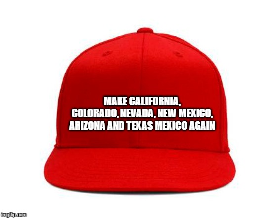 "Make... Mexico Again" | MAKE CALIFORNIA, COLORADO, NEVADA, NEW MEXICO, ARIZONA AND TEXAS MEXICO AGAIN | image tagged in mexico,border,border wall,trump,maga hat,states uncle sam stole from mexico | made w/ Imgflip meme maker