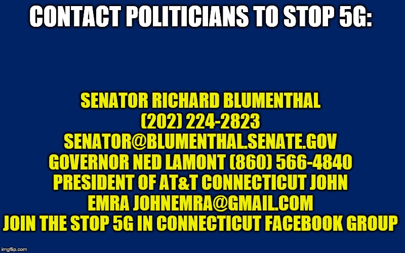 Navy Blue Background | SENATOR RICHARD BLUMENTHAL (202) 224-2823 SENATOR@BLUMENTHAL.SENATE.GOV
GOVERNOR NED LAMONT (860) 566-4840
PRESIDENT OF AT&T CONNECTICUT JOHN EMRA JOHNEMRA@GMAIL.COM
JOIN THE STOP 5G IN CONNECTICUT FACEBOOK GROUP; CONTACT POLITICIANS TO STOP 5G: | image tagged in navy blue background | made w/ Imgflip meme maker