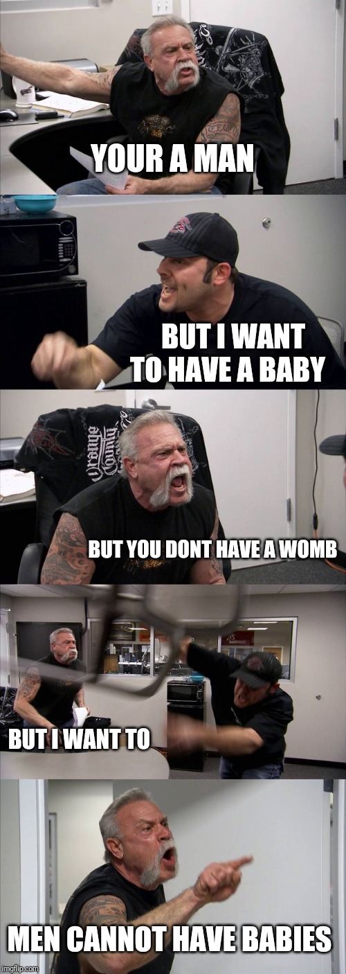 American Chopper Argument | YOUR A MAN; BUT I WANT TO HAVE A BABY; BUT YOU DONT HAVE A WOMB; BUT I WANT TO; MEN CANNOT HAVE BABIES | image tagged in memes,american chopper argument | made w/ Imgflip meme maker