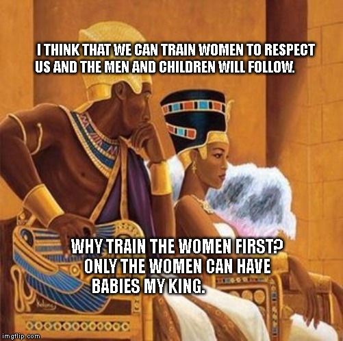 Pharoah king and queen | I THINK THAT WE CAN TRAIN WOMEN TO RESPECT US AND THE MEN AND CHILDREN WILL FOLLOW. WHY TRAIN THE WOMEN FIRST? ONLY THE WOMEN CAN HAVE BABIES MY KING. | image tagged in pharoah king and queen | made w/ Imgflip meme maker