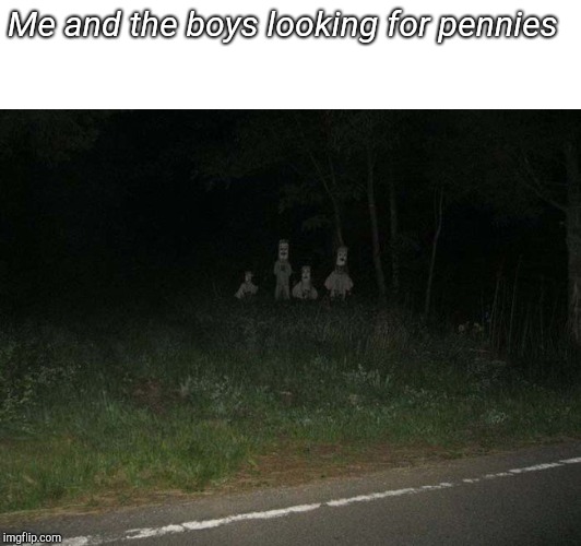 Me and the boys - creepy | Me and the boys looking for pennies | image tagged in me and the boys - creepy | made w/ Imgflip meme maker