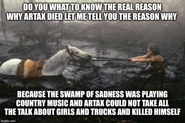 Swamp of Sadness | DO YOU WHAT TO KNOW THE REAL REASON WHY ARTAX DIED LET ME TELL YOU THE REASON WHY; BECAUSE THE SWAMP OF SADNESS WAS PLAYING COUNTRY MUSIC AND ARTAX COULD NOT TAKE ALL THE TALK ABOUT GIRLS AND TRUCKS AND KILLED HIMSELF | image tagged in swamp of sadness | made w/ Imgflip meme maker
