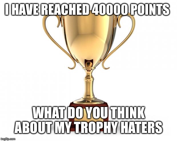 Gold Trophy | I HAVE REACHED 40000 POINTS; WHAT DO YOU THINK ABOUT MY TROPHY HATERS | image tagged in gold trophy | made w/ Imgflip meme maker