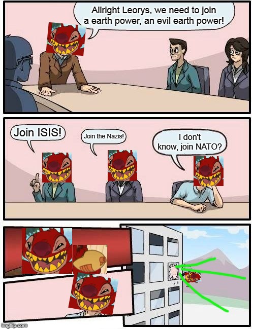 Boardroom Meeting Suggestion | Allright Leorys, we need to join a earth power, an evil earth power! Join ISIS! Join the Nazis! I don't know, join NATO? | image tagged in memes,boardroom meeting suggestion | made w/ Imgflip meme maker