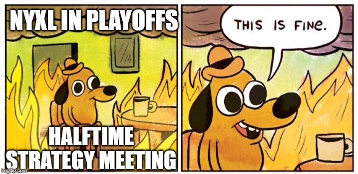 This Is Fine Meme | NYXL IN PLAYOFFS; HALFTIME STRATEGY MEETING | image tagged in this is fine dog | made w/ Imgflip meme maker