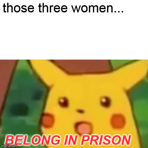 Surprised Pikachu Meme | those three women... BELONG IN PRISON | image tagged in memes,surprised pikachu | made w/ Imgflip meme maker