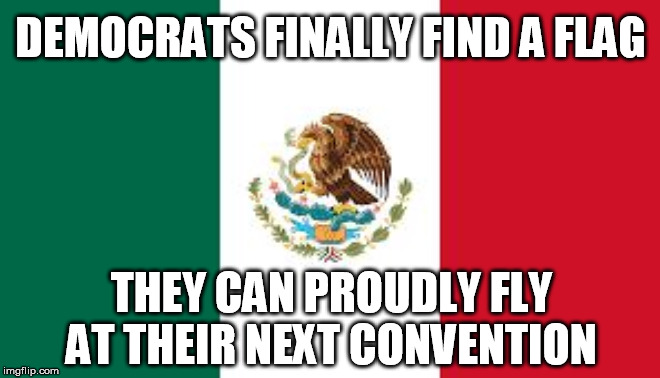 Sad, but based on actions and their decor for the last debates, not that far from reality | DEMOCRATS FINALLY FIND A FLAG; THEY CAN PROUDLY FLY AT THEIR NEXT CONVENTION | image tagged in mexican flag,democrats,democratic convention,flag | made w/ Imgflip meme maker