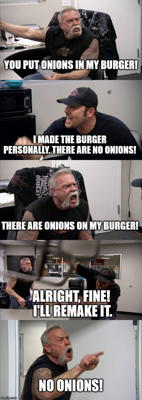 American Chopper Argument Meme | YOU PUT ONIONS IN MY BURGER! I MADE THE BURGER PERSONALLY. THERE ARE NO ONIONS! THERE ARE ONIONS ON MY BURGER! ALRIGHT, FINE!  I'LL REMAKE IT. NO ONIONS! | image tagged in memes,american chopper argument | made w/ Imgflip meme maker