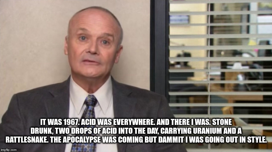 Creed The Office | IT WAS 1967. ACID WAS EVERYWHERE. AND THERE I WAS. STONE DRUNK, TWO DROPS OF ACID INTO THE DAY, CARRYING URANIUM AND A RATTLESNAKE. THE APOCALYPSE WAS COMING BUT DAMMIT I WAS GOING OUT IN STYLE. | image tagged in creed the office | made w/ Imgflip meme maker