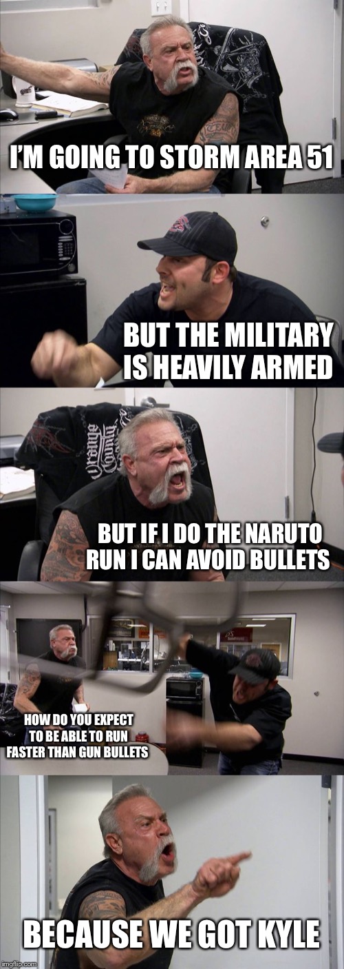 American Chopper Argument | I’M GOING TO STORM AREA 51; BUT THE MILITARY IS HEAVILY ARMED; BUT IF I DO THE NARUTO RUN I CAN AVOID BULLETS; HOW DO YOU EXPECT TO BE ABLE TO RUN FASTER THAN GUN BULLETS; BECAUSE WE GOT KYLE | image tagged in memes,american chopper argument | made w/ Imgflip meme maker