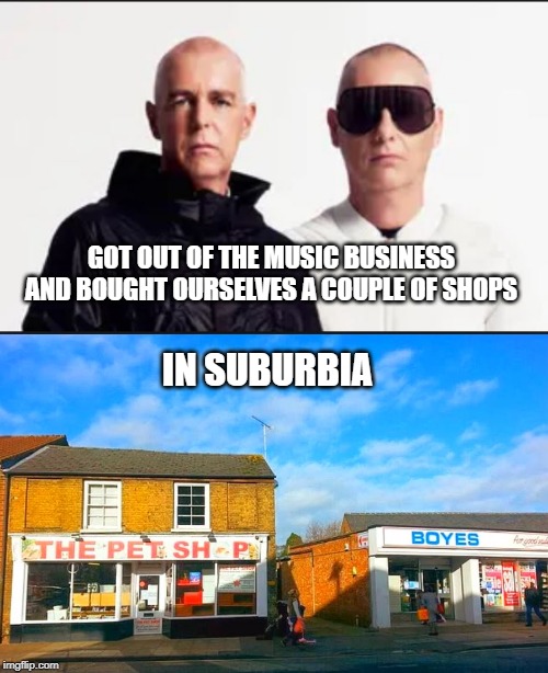 now we can be left to our own devices | GOT OUT OF THE MUSIC BUSINESS AND BOUGHT OURSELVES A COUPLE OF SHOPS; IN SUBURBIA | image tagged in pet shop boys,suburbia | made w/ Imgflip meme maker