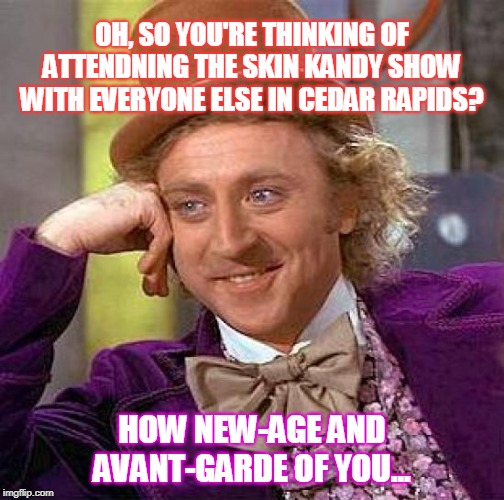 skin kandy willy | OH, SO YOU'RE THINKING OF ATTENDNING THE SKIN KANDY SHOW WITH EVERYONE ELSE IN CEDAR RAPIDS? HOW NEW-AGE AND AVANT-GARDE OF YOU... | image tagged in memes,creepy condescending wonka | made w/ Imgflip meme maker