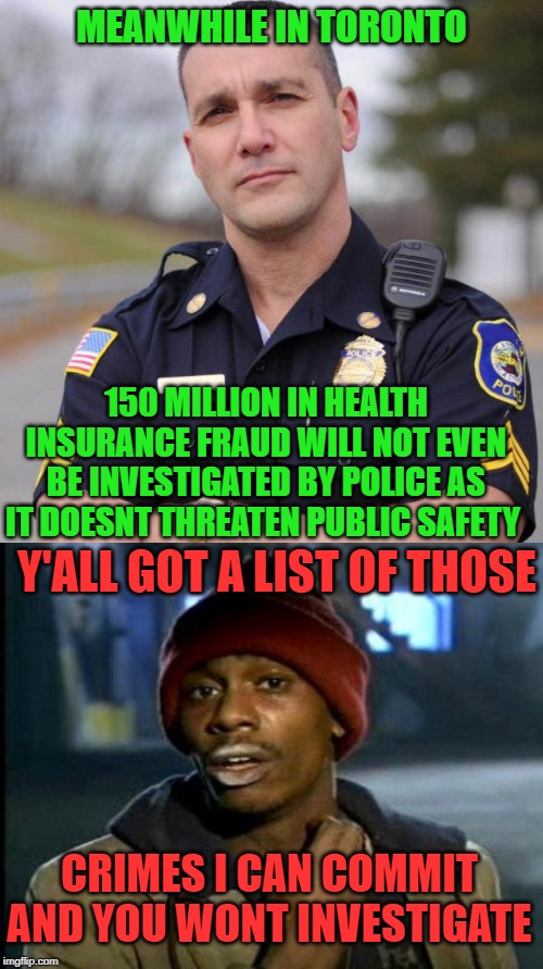 Must be legal then | MEANWHILE IN TORONTO; 150 MILLION IN HEALTH INSURANCE FRAUD WILL NOT EVEN BE INVESTIGATED BY POLICE AS IT DOESNT THREATEN PUBLIC SAFETY; Y'ALL GOT A LIST OF THOSE; CRIMES I CAN COMMIT AND YOU WONT INVESTIGATE | image tagged in toronto,laws,police officer,dirty cops,government corruption,dave chappelle | made w/ Imgflip meme maker